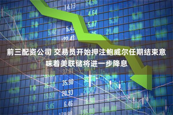 前三配资公司 交易员开始押注鲍威尔任期结束意味着美联储将进一步降息