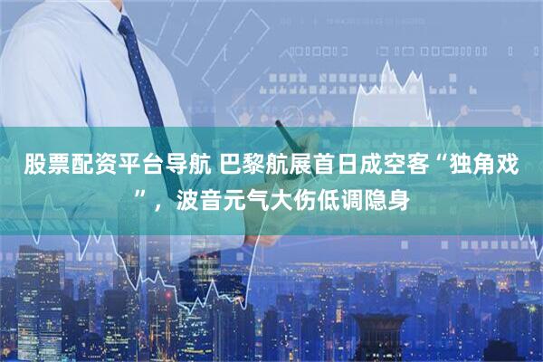 股票配资平台导航 巴黎航展首日成空客“独角戏”，波音元气大伤低调隐身