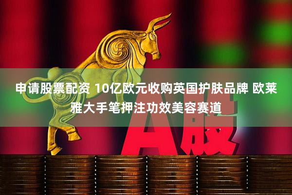 申请股票配资 10亿欧元收购英国护肤品牌 欧莱雅大手笔押注功效美容赛道