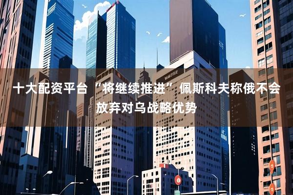 十大配资平台 “将继续推进” 佩斯科夫称俄不会放弃对乌战略优势