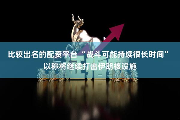 比较出名的配资平台 “战斗可能持续很长时间” 以称将继续打击伊朗核设施