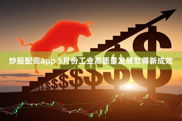 炒股配资app 5月份工业高质量发展取得新成效