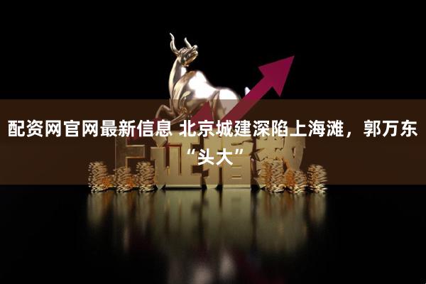配资网官网最新信息 北京城建深陷上海滩，郭万东“头大”