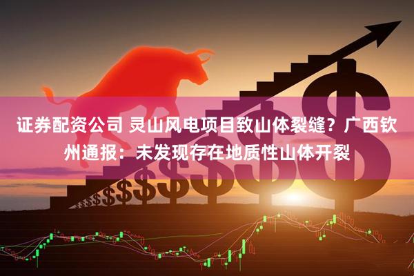 证券配资公司 灵山风电项目致山体裂缝？广西钦州通报：未发现存在地质性山体开裂