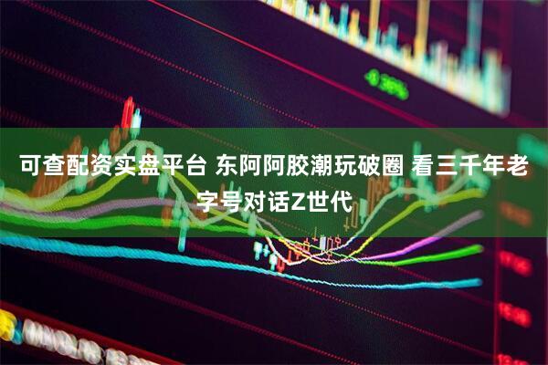 可查配资实盘平台 东阿阿胶潮玩破圈 看三千年老字号对话Z世代