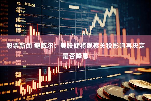 股票新闻 鲍威尔：美联储将观察关税影响再决定是否降息
