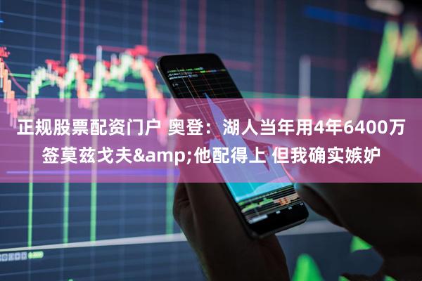 正规股票配资门户 奥登：湖人当年用4年6400万签莫兹戈夫&他配得上 但我确实嫉妒