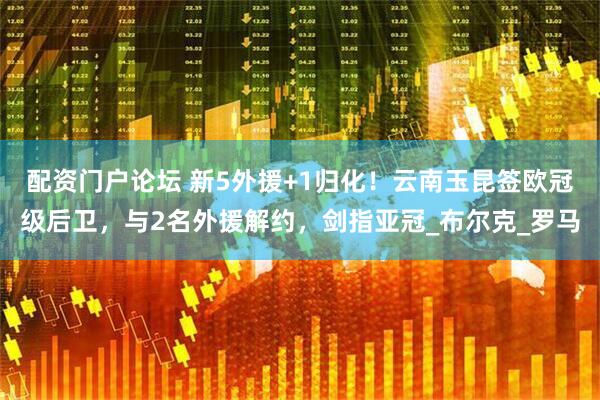 配资门户论坛 新5外援+1归化！云南玉昆签欧冠级后卫，与2名外援解约，剑指亚冠_布尔克_罗马