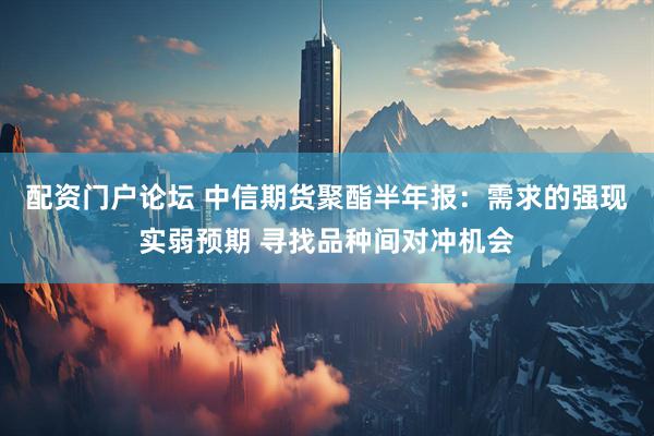 配资门户论坛 中信期货聚酯半年报：需求的强现实弱预期 寻找品种间对冲机会