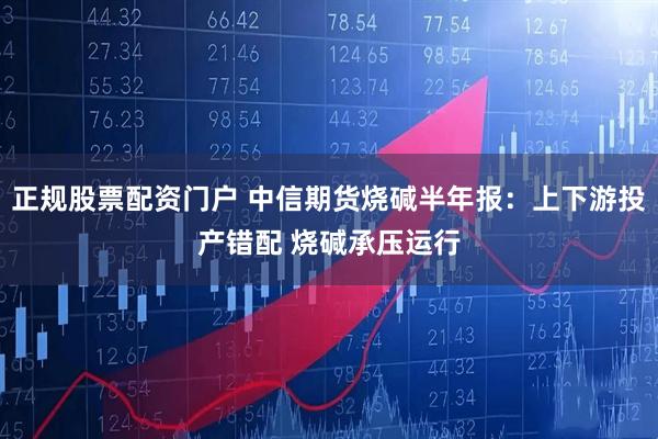 正规股票配资门户 中信期货烧碱半年报：上下游投产错配 烧碱承压运行