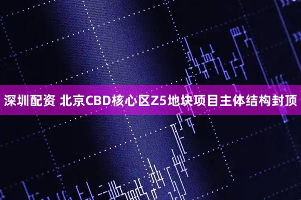 深圳配资 北京CBD核心区Z5地块项目主体结构封顶