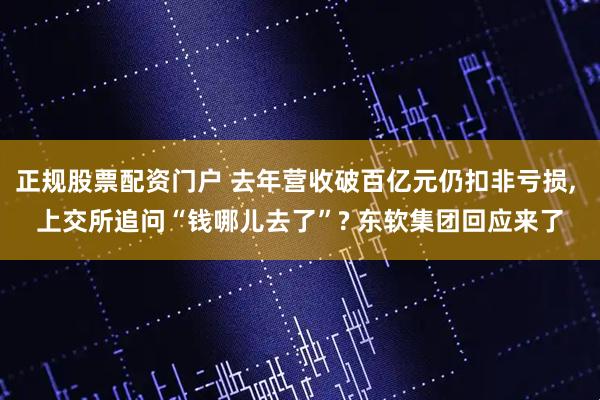 正规股票配资门户 去年营收破百亿元仍扣非亏损, 上交所追问“钱哪儿去了”? 东软集团回应来了