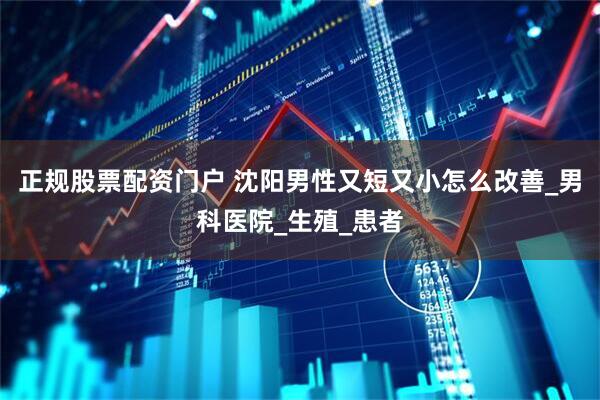 正规股票配资门户 沈阳男性又短又小怎么改善_男科医院_生殖_患者