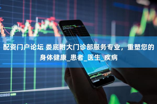 配资门户论坛 娄底附大门诊部服务专业，重塑您的身体健康_患者_医生_疾病