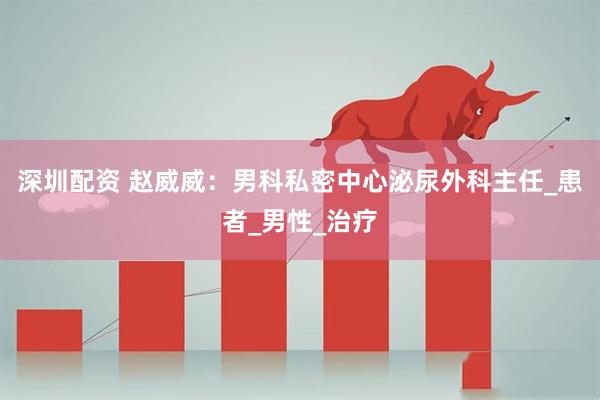 深圳配资 赵威威：男科私密中心泌尿外科主任_患者_男性_治疗