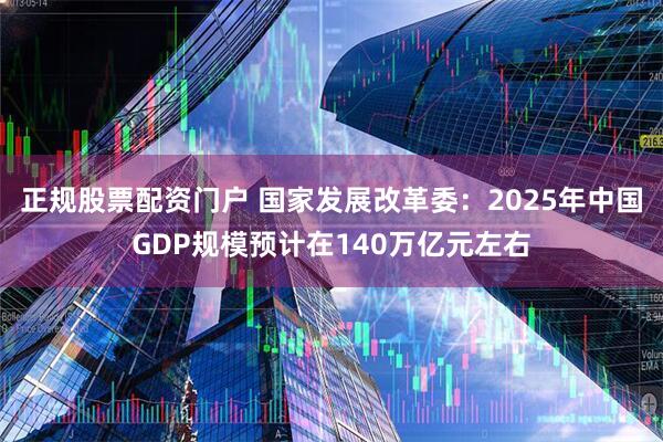 正规股票配资门户 国家发展改革委：2025年中国GDP规模预计在140万亿元左右