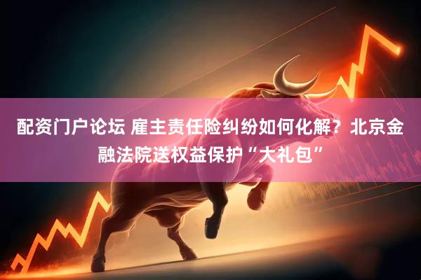 配资门户论坛 雇主责任险纠纷如何化解？北京金融法院送权益保护“大礼包”