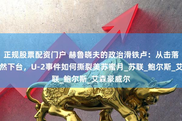 正规股票配资门户 赫鲁晓夫的政治滑铁卢：从击落美机到黯然下台，U-2事件如何撕裂美苏蜜月_苏联_鲍尔斯_艾森豪威尔