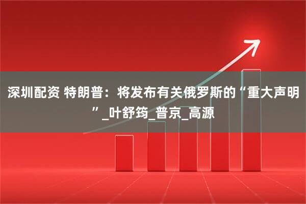深圳配资 特朗普：将发布有关俄罗斯的“重大声明”_叶舒筠_普京_高源