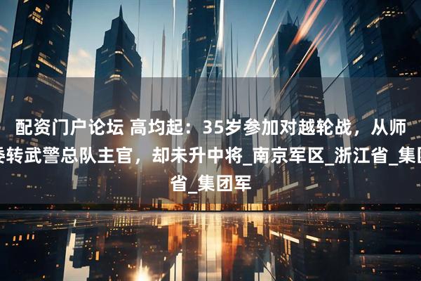 配资门户论坛 高均起：35岁参加对越轮战，从师政委转武警总队主官，却未升中将_南京军区_浙江省_集团军