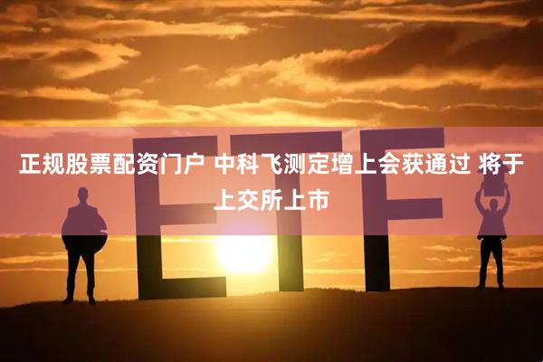 正规股票配资门户 中科飞测定增上会获通过 将于上交所上市