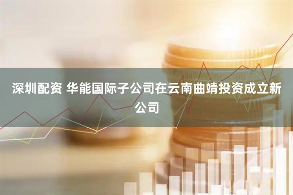 深圳配资 华能国际子公司在云南曲靖投资成立新公司