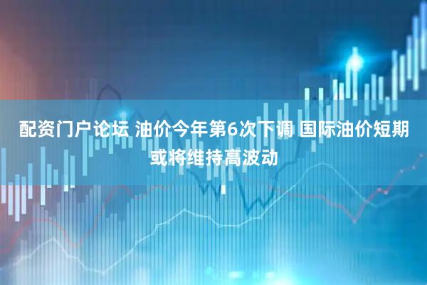 配资门户论坛 油价今年第6次下调 国际油价短期或将维持高波动