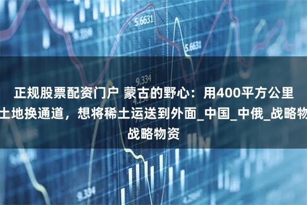 正规股票配资门户 蒙古的野心：用400平方公里的土地换通道，想将稀土运送到外面_中国_中俄_战略物资