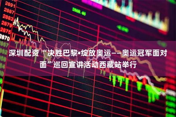 深圳配资 “决胜巴黎•绽放奥运——奥运冠军面对面”巡回宣讲活动西藏站举行
