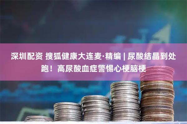 深圳配资 搜狐健康大连麦·精编 | 尿酸结晶到处跑！高尿酸血症警惕心梗脑梗