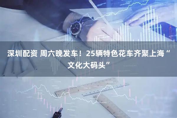 深圳配资 周六晚发车！25辆特色花车齐聚上海“文化大码头”