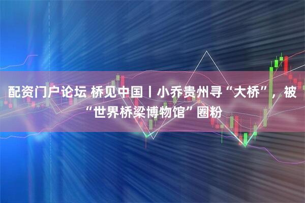配资门户论坛 桥见中国丨小乔贵州寻“大桥”，被“世界桥梁博物馆”圈粉