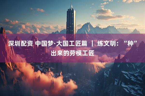 深圳配资 中国梦·大国工匠篇 ｜ 练文明：“种”出来的劳模工匠
