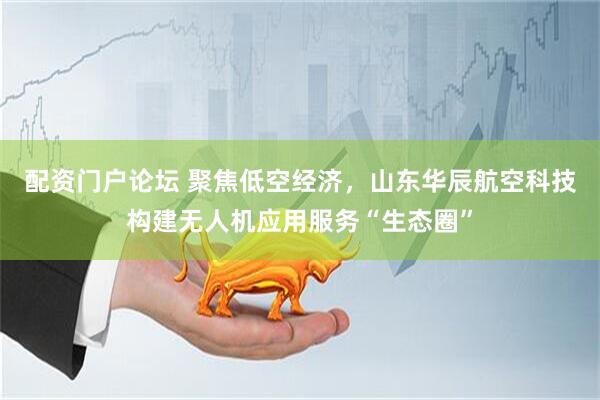 配资门户论坛 聚焦低空经济，山东华辰航空科技构建无人机应用服务“生态圈”